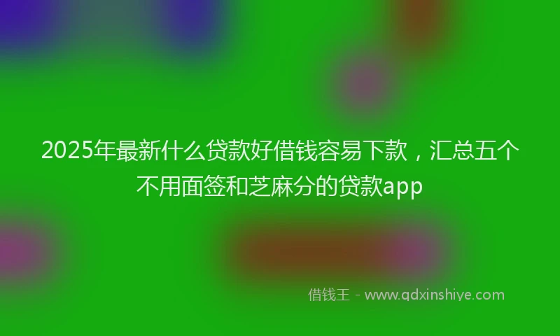 2025年最新什么贷款好借钱容易下款，汇总五个不用面签和芝麻分的贷款app