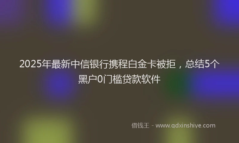 2025年最新中信银行携程白金卡被拒，总结5个黑户0门槛贷款软件