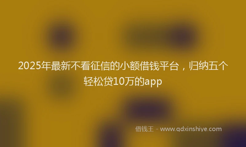 2025年最新不看征信的小额借钱平台，归纳五个轻松贷10万的app