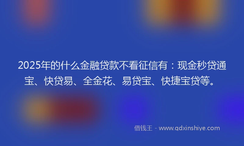 2025年的什么金融贷款不看征信有：现金秒贷通宝、快贷易、全金花、易贷宝、快捷宝贷等。