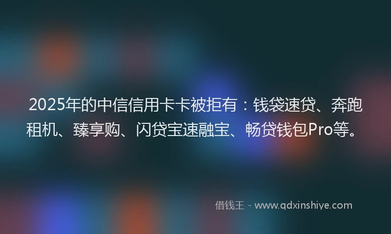 2025年的中信信用卡卡被拒有：钱袋速贷、奔跑租机、臻享购、闪贷宝速融宝、畅贷钱包Pro等。