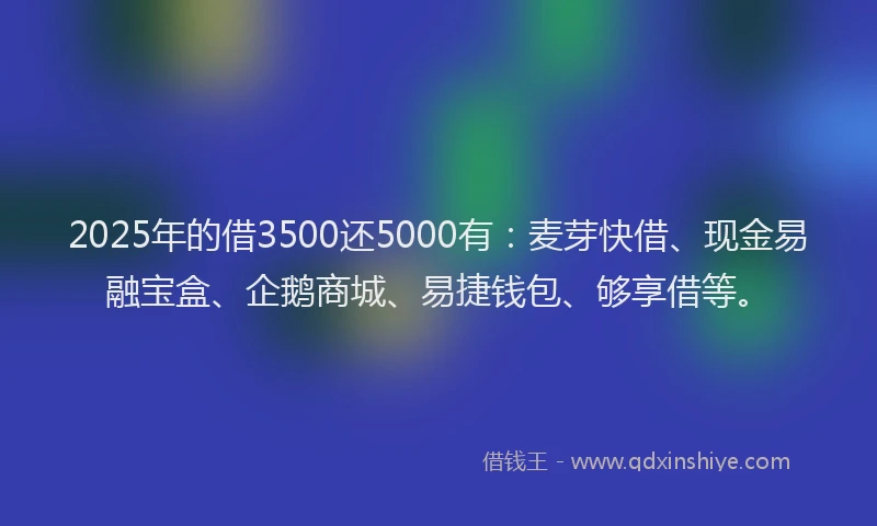 2025年的借3500还5000有：麦芽快借、现金易融宝盒、企鹅商城、易捷钱包、够享借等。