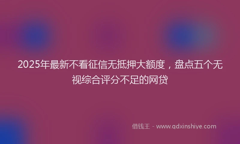 2025年最新不看征信无抵押大额度，盘点五个无视综合评分不足的网贷