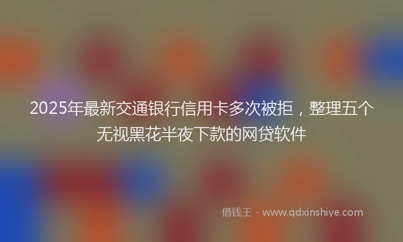 2025年最新交通银行信用卡多次被拒，整理五个无视黑花半夜下款的网贷软件