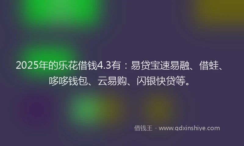 2025年的乐花借钱4.3有：易贷宝速易融、借蛙、哆哆钱包、云易购、闪银快贷等。