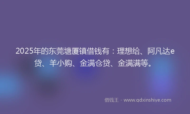 2025年的东莞塘厦镇借钱有：理想给、阿凡达e贷、羊小购、金满仓贷、金满满等。