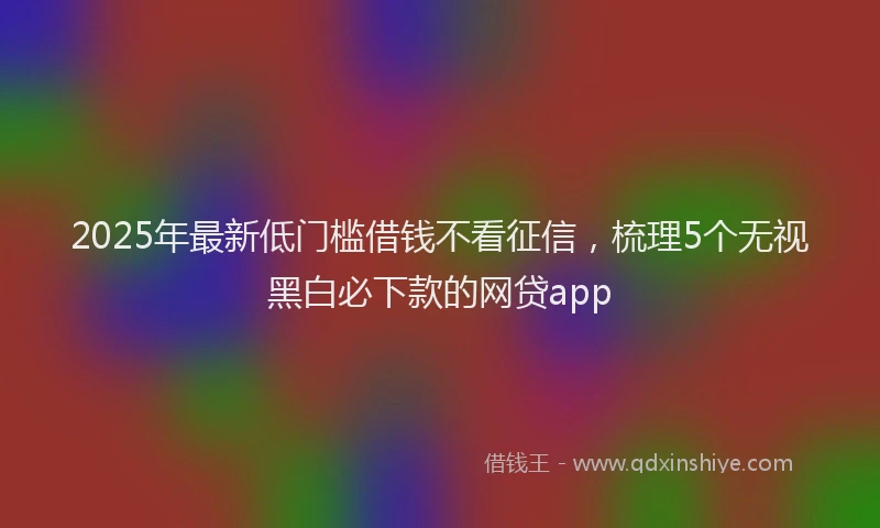 2025年最新低门槛借钱不看征信，梳理5个无视黑白必下款的网贷app