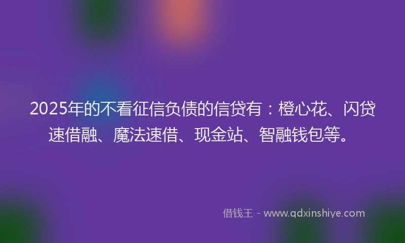 2025年的不看征信负债的信贷有：橙心花、闪贷速借融、魔法速借、现金站、智融钱包等。