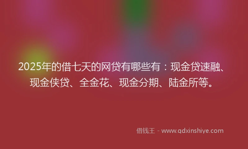 2025年的借七天的网贷有哪些有：现金贷速融、现金侠贷、全金花、现金分期、陆金所等。