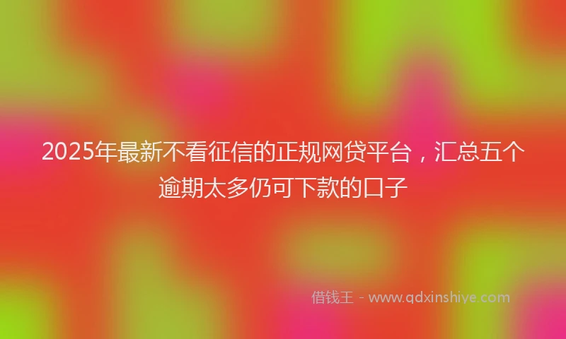 2025年最新不看征信的正规网贷平台，汇总五个逾期太多仍可下款的口子