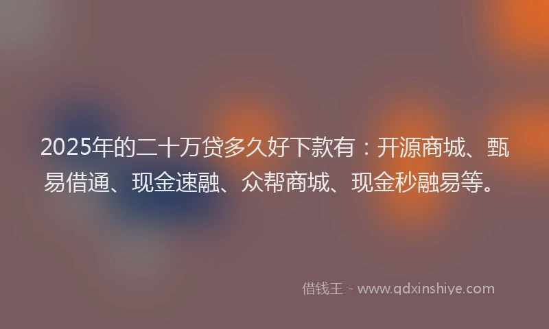 2025年的二十万贷多久好下款有：开源商城、甄易借通、现金速融、众帮商城、现金秒融易等。