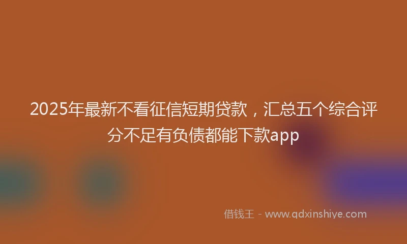 2025年最新不看征信短期贷款，汇总五个综合评分不足有负债都能下款app