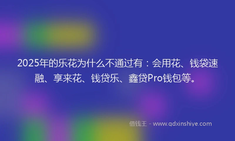 2025年的乐花为什么不通过有：会用花、钱袋速融、享来花、钱贷乐、鑫贷Pro钱包等。