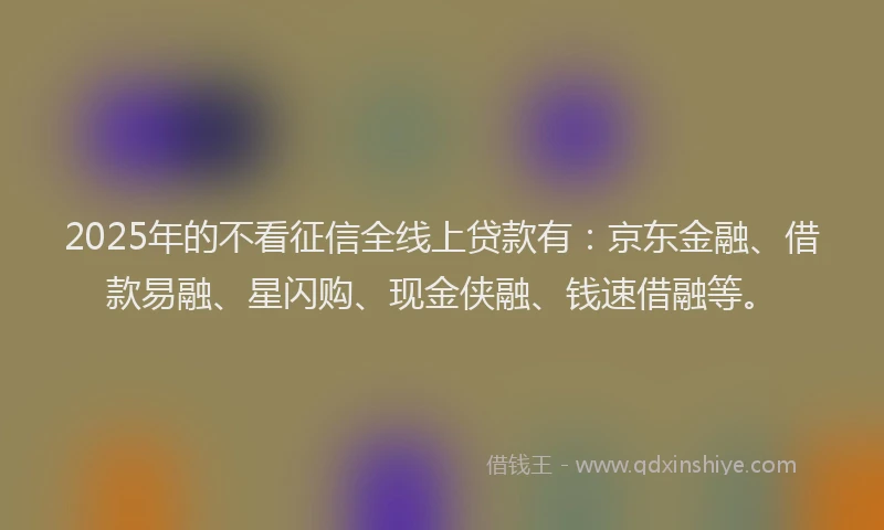 2025年的不看征信全线上贷款有：京东金融、借款易融、星闪购、现金侠融、钱速借融等。