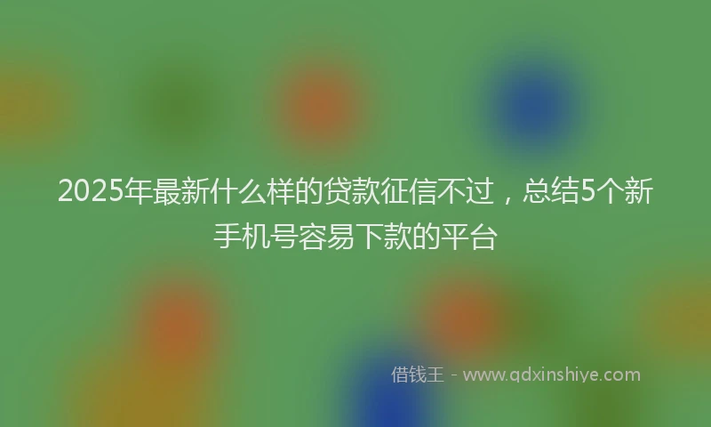 2025年最新什么样的贷款征信不过，总结5个新手机号容易下款的平台
