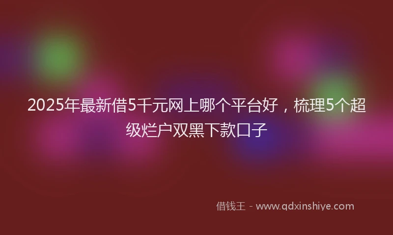 2025年最新借5千元网上哪个平台好，梳理5个超级烂户双黑下款口子