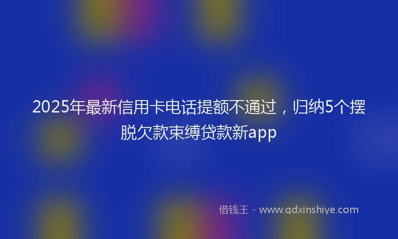 2025年最新信用卡电话提额不通过，归纳5个摆脱欠款束缚贷款新app