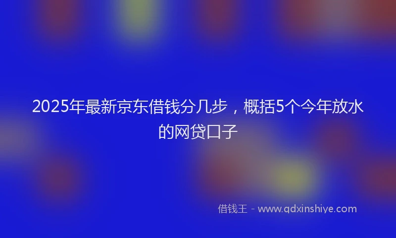 2025年最新京东借钱分几步，概括5个今年放水的网贷口子