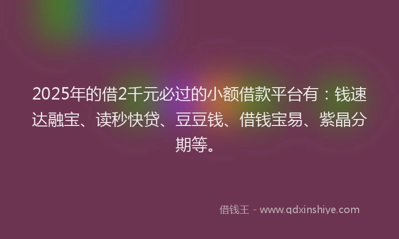 2025年的借2千元必过的小额借款平台有：钱速达融宝、读秒快贷、豆豆钱、借钱宝易、紫晶分期等。