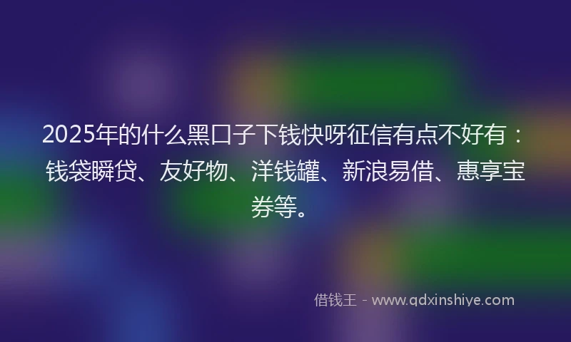2025年的什么黑口子下钱快呀征信有点不好有：钱袋瞬贷、友好物、洋钱罐、新浪易借、惠享宝券等。