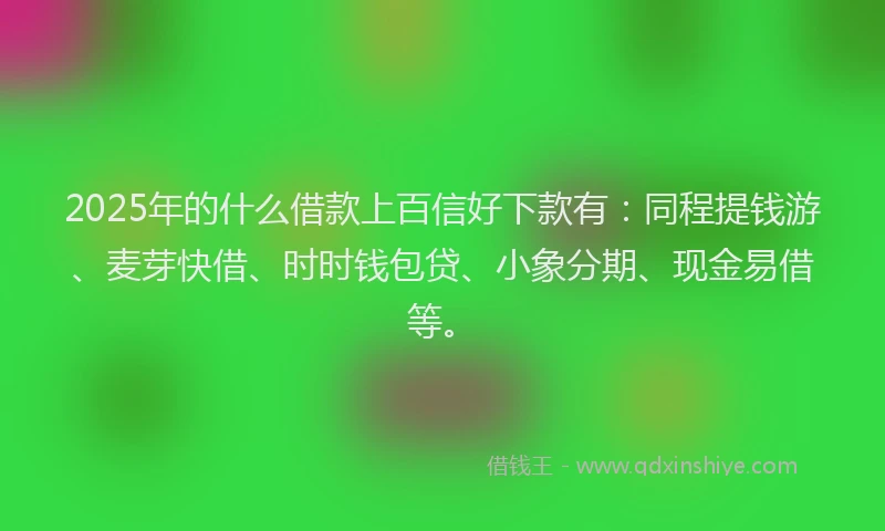 2025年的什么借款上百信好下款有：同程提钱游、麦芽快借、时时钱包贷、小象分期、现金易借等。