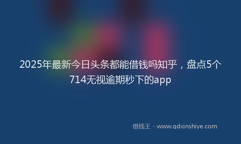 2025年最新今日头条都能借钱吗知乎，盘点5个714无视逾期秒下的app