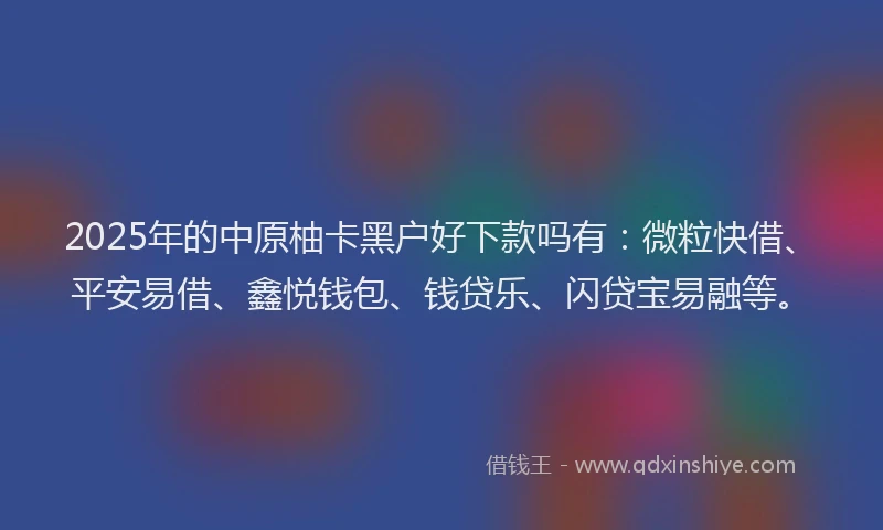 2025年的中原柚卡黑户好下款吗有：微粒快借、平安易借、鑫悦钱包、钱贷乐、闪贷宝易融等。