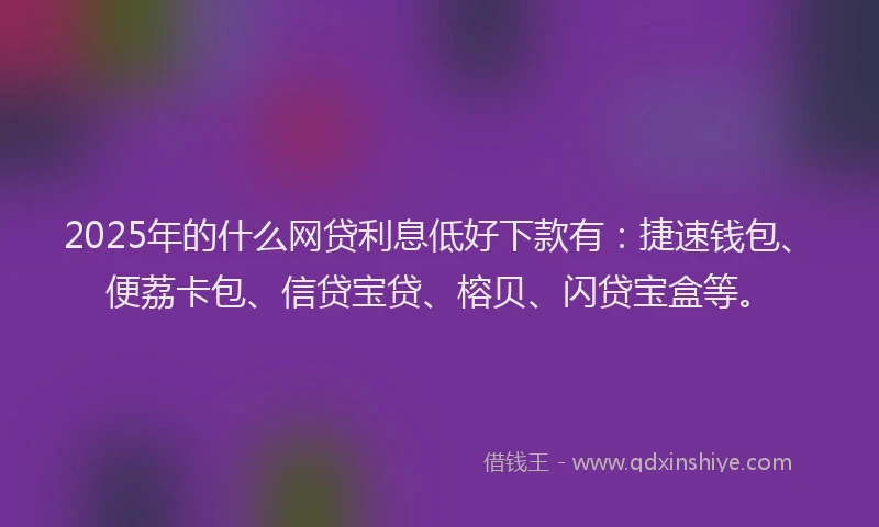 2025年的什么网贷利息低好下款有：捷速钱包、便荔卡包、信贷宝贷、榕贝、闪贷宝盒等。