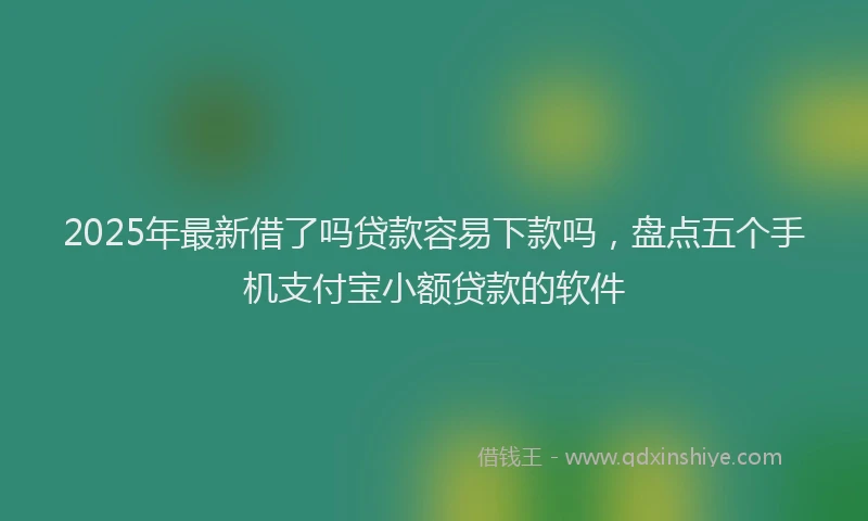 2025年最新借了吗贷款容易下款吗，盘点五个手机支付宝小额贷款的软件