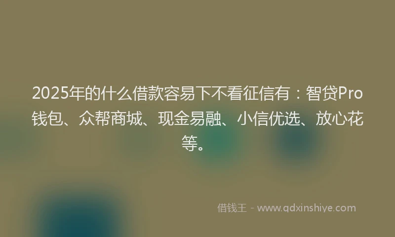2025年的什么借款容易下不看征信有：智贷Pro钱包、众帮商城、现金易融、小信优选、放心花等。