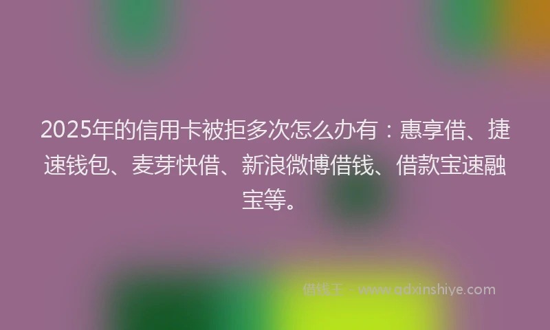 2025年的信用卡被拒多次怎么办有：惠享借、捷速钱包、麦芽快借、新浪微博借钱、借款宝速融宝等。