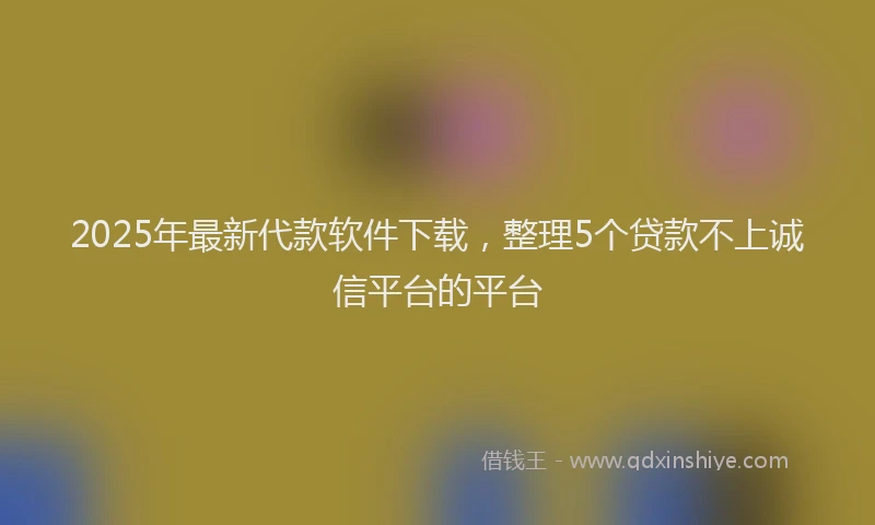 2025年最新代款软件下载，整理5个贷款不上诚信平台的平台
