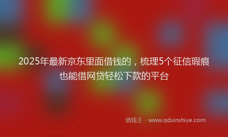 2025年最新京东里面借钱的，梳理5个征信瑕疵也能借网贷轻松下款的平台