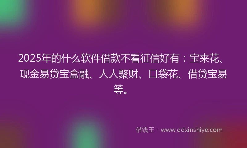 2025年的什么软件借款不看征信好有：宝来花、现金易贷宝盒融、人人聚财、口袋花、借贷宝易等。