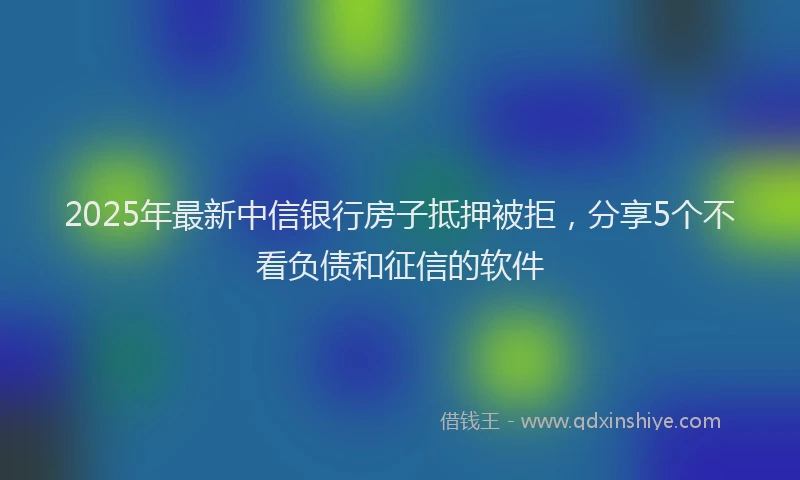2025年最新中信银行房子抵押被拒，分享5个不看负债和征信的软件
