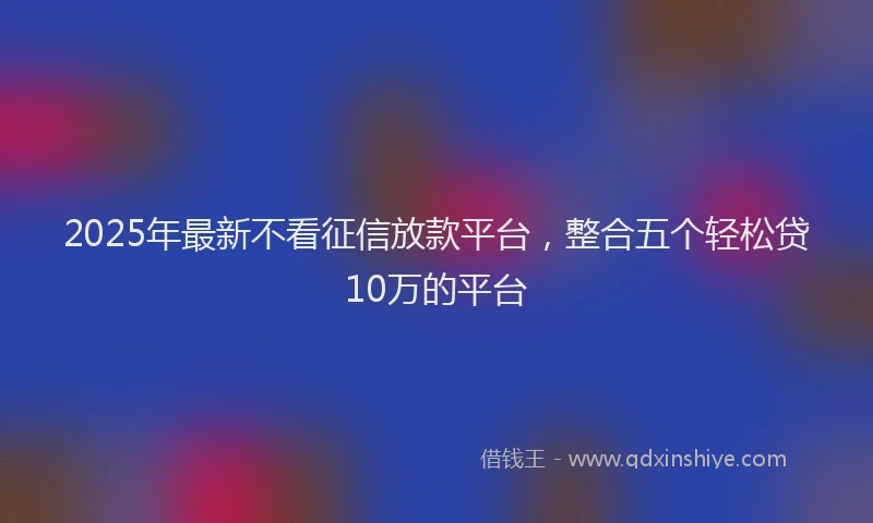 2025年最新不看征信放款平台，整合五个轻松贷10万的平台