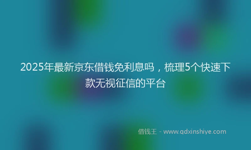 2025年最新京东借钱免利息吗，梳理5个快速下款无视征信的平台
