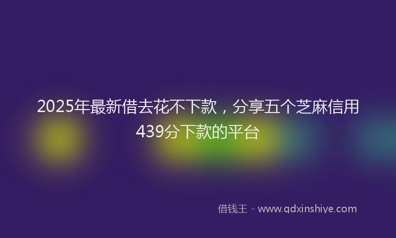 2025年最新借去花不下款，分享五个芝麻信用439分下款的平台
