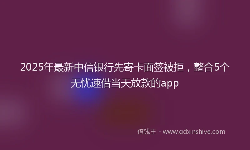 2025年最新中信银行先寄卡面签被拒，整合5个无忧速借当天放款的app