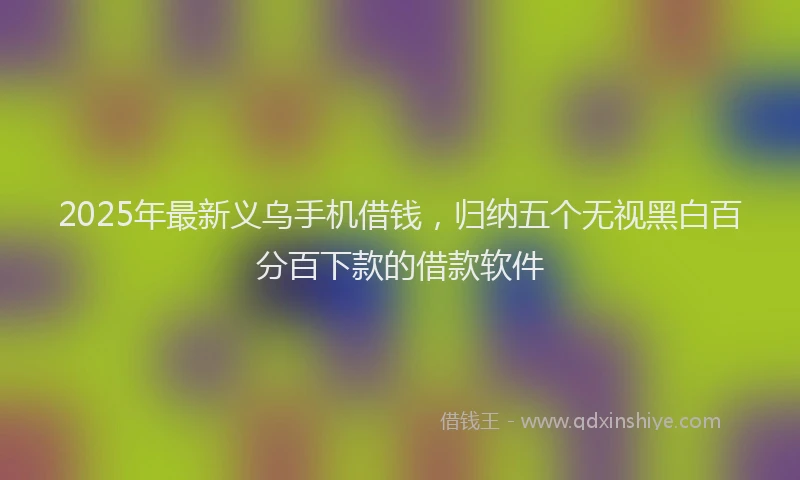 2025年最新义乌手机借钱，归纳五个无视黑白百分百下款的借款软件