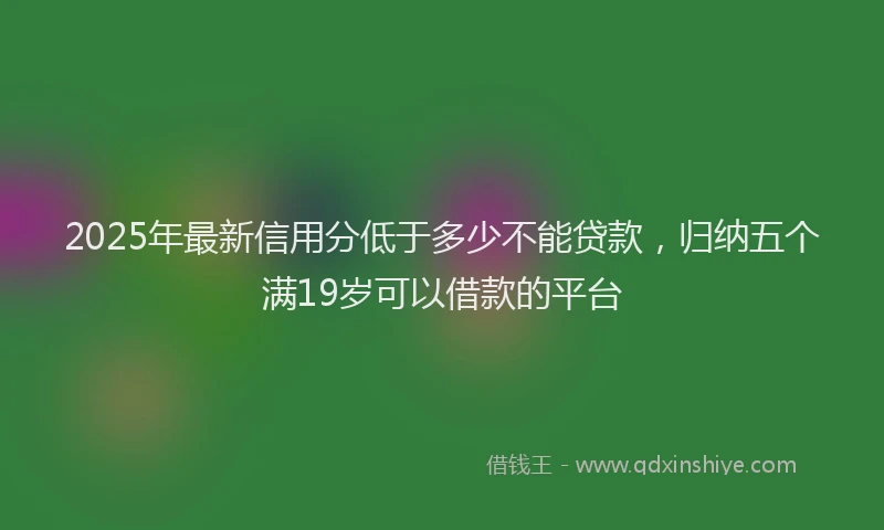 2025年最新信用分低于多少不能贷款，归纳五个满19岁可以借款的平台