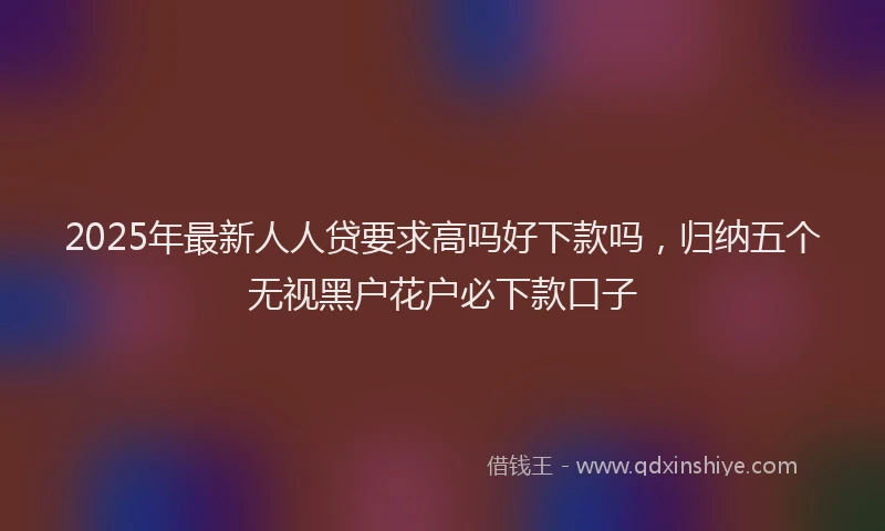 2025年最新人人贷要求高吗好下款吗，归纳五个无视黑户花户必下款口子