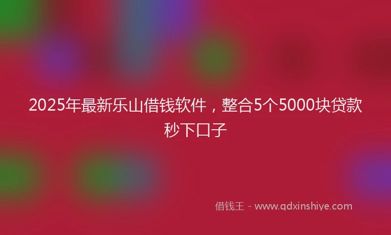 2025年最新乐山借钱软件，整合5个5000块贷款秒下口子