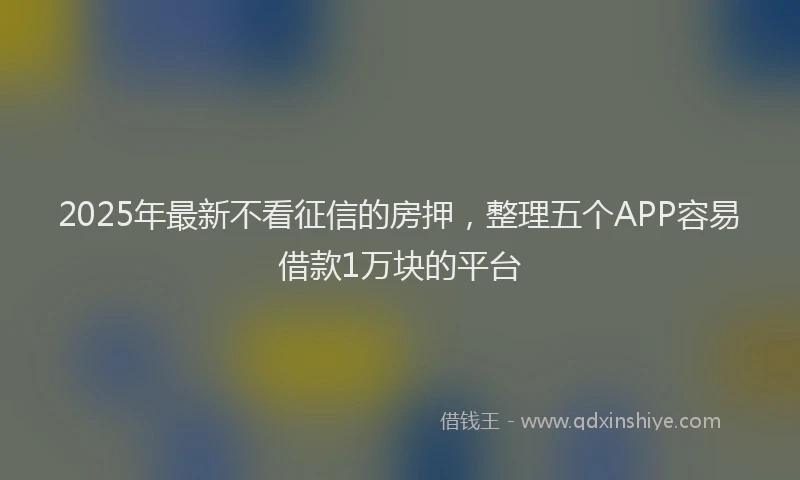 2025年最新不看征信的房押，整理五个APP容易借款1万块的平台