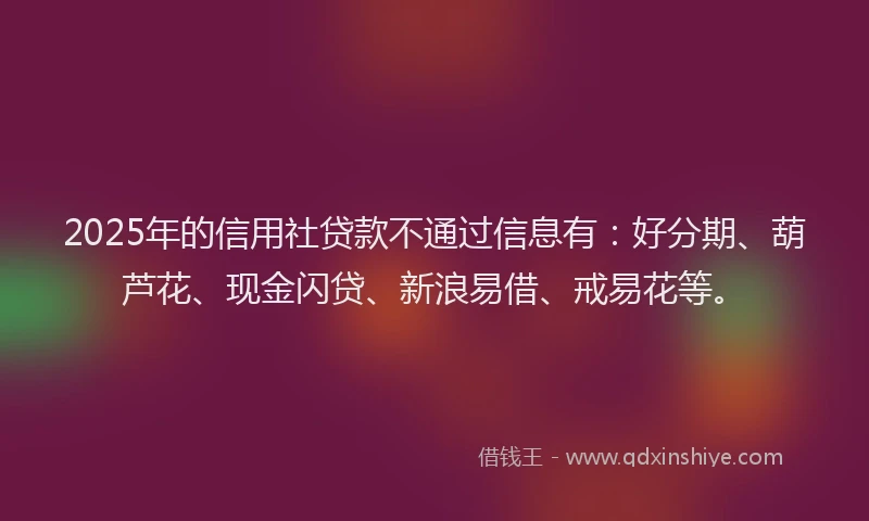 2025年的信用社贷款不通过信息有：好分期、葫芦花、现金闪贷、新浪易借、戒易花等。