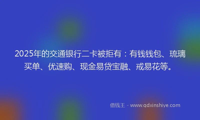 2025年的交通银行二卡被拒有：有钱钱包、琉璃买单、优速购、现金易贷宝融、戒易花等。
