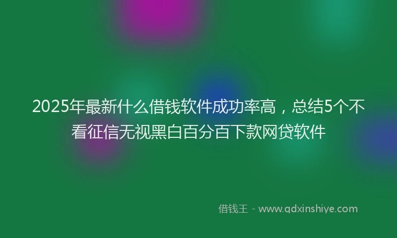 2025年最新什么借钱软件成功率高，总结5个不看征信无视黑白百分百下款网贷软件