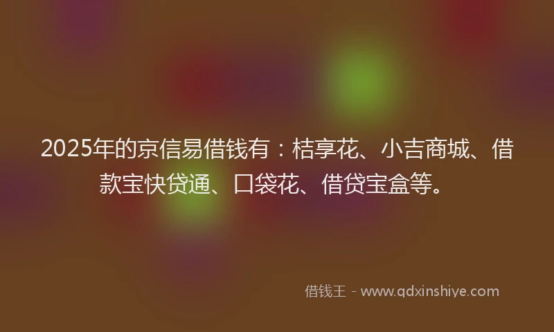 2025年的京信易借钱有：桔享花、小吉商城、借款宝快贷通、口袋花、借贷宝盒等。