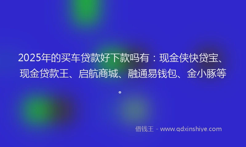 2025年的买车贷款好下款吗有：现金侠快贷宝、现金贷款王、启航商城、融通易钱包、金小豚等。