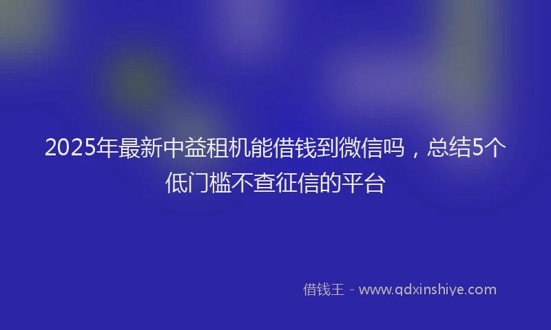 2025年最新中益租机能借钱到微信吗，总结5个低门槛不查征信的平台